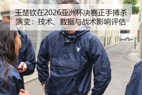 王楚钦在2026亚洲杯决赛正手搏杀演变：技术、数据与战术影响评估