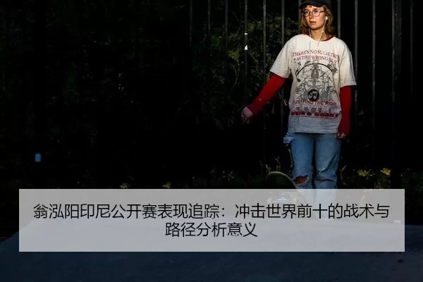 翁泓阳印尼公开赛表现追踪：冲击世界前十的战术与路径分析意义