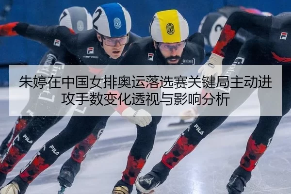 朱婷在中国女排奥运落选赛关键局主动进攻手数变化透视与影响分析
