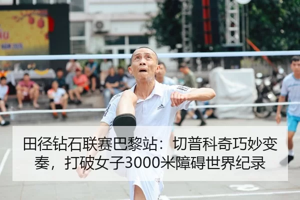 田径钻石联赛巴黎站：切普科奇巧妙变奏，打破女子3000米障碍世界纪录