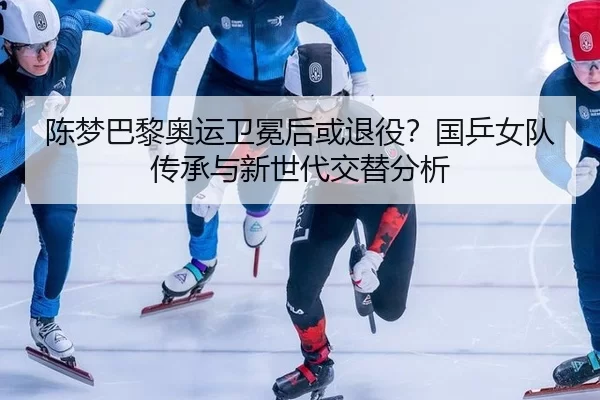 陈梦巴黎奥运卫冕后或退役？国乒女队传承与新世代交替分析